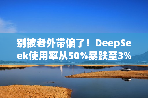 别被老外带偏了！DeepSeek使用率从50%暴跌至3% 揭秘背后：对中国科技抹黑