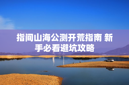 指间山海公测开荒指南 新手必看避坑攻略