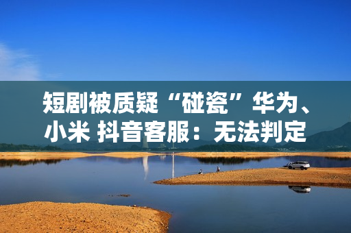 短剧被质疑“碰瓷”华为、小米 抖音客服：无法判定是否违规