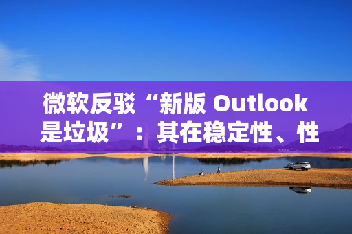 微软反驳“新版 Outlook 是垃圾”：其在稳定性、性能及安全性方面实现均提升，并带来多种新功能