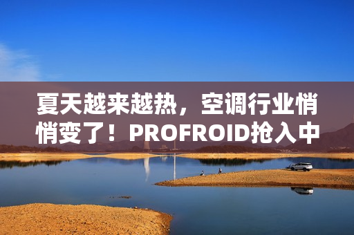 夏天越来越热，空调行业悄悄变了！PROFROID抢入中国市场