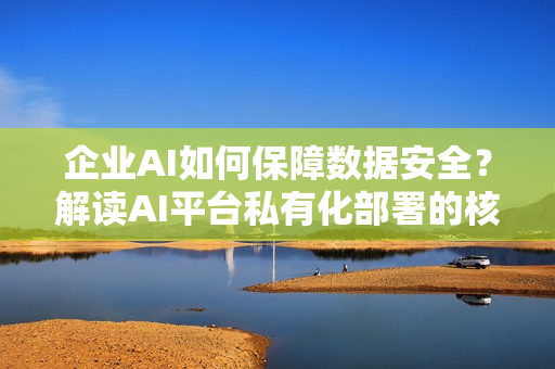 企业AI如何保障数据安全？解读AI平台私有化部署的核心价值