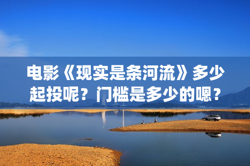 电影《现实是条河流》多少起投呢？门槛是多少的嗯？多少起投呢？(现实就是现实)