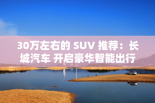 30万左右的 SUV 推荐:长城汽车 开启豪华智能出行 30万左右的 SUV 推荐:长城汽车 开启豪华智能出行