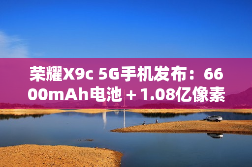 荣耀X9c 5G手机发布：6600mAh电池＋1.08亿像素主摄