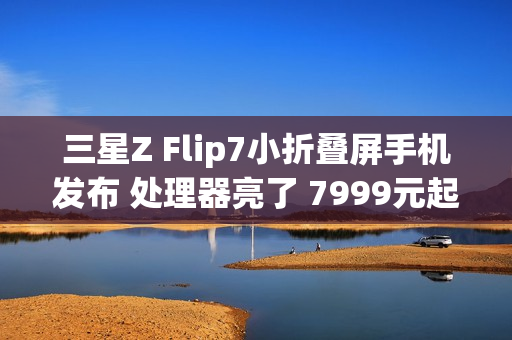 三星Z Flip7小折叠屏手机发布 处理器亮了 7999元起