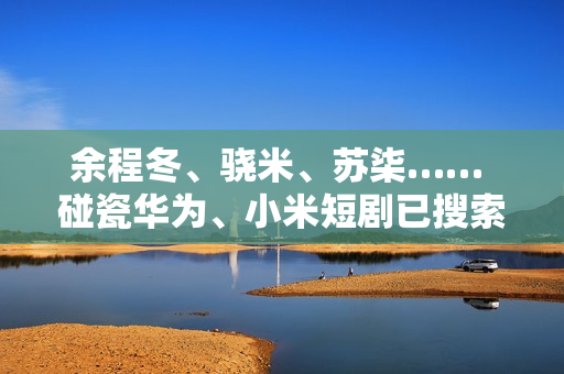 余程冬、骁米、苏柒…… 碰瓷华为、小米短剧已搜索不到！