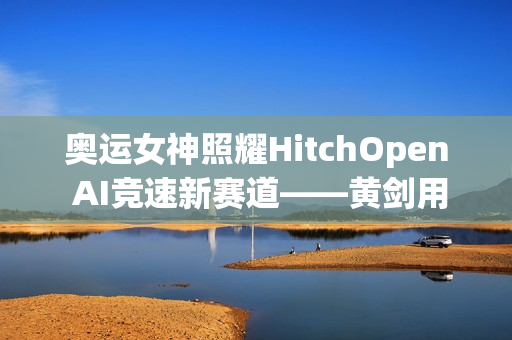 奥运女神照耀HitchOpen AI竞速新赛道——黄剑用艺术为科技注入奥林匹克之魂