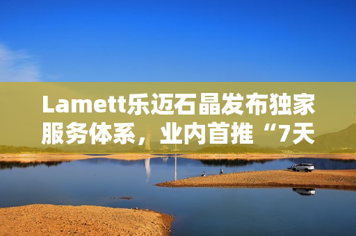 Lamett乐迈石晶发布独家服务体系，业内首推“7天无理由退货”