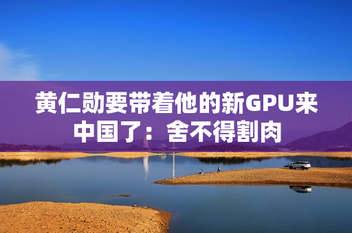 黄仁勋要带着他的新GPU来中国了：舍不得割肉