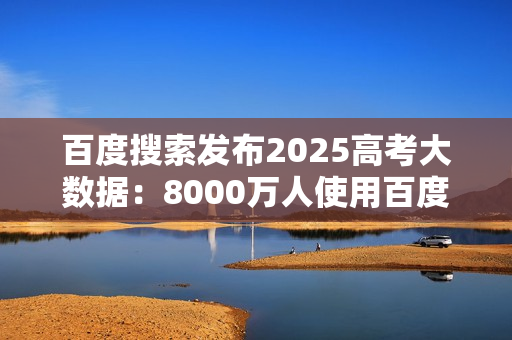 百度搜索发布2025高考大数据:8000万人使用百度高考服务 百度搜索发布2025高考大数据:8000万人使用百度高考服务