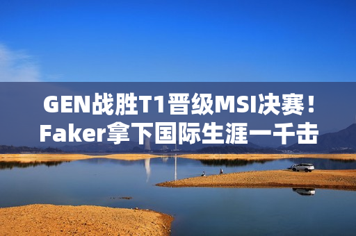 GEN战胜T1晋级MSI决赛！Faker拿下国际生涯一千击杀！