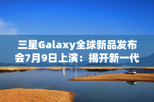 三星Galaxy全球新品发布会7月9日上演：揭开新一代折叠屏手机的面纱