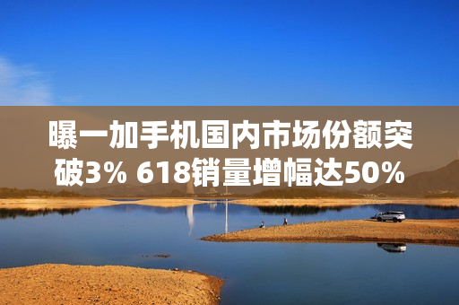 曝一加手机国内市场份额突破3% 618销量增幅达50%