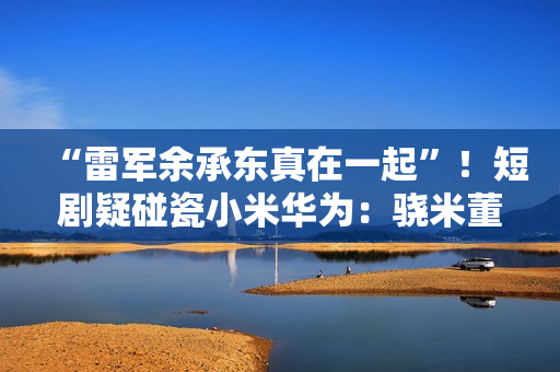 “雷军余承东真在一起”！短剧疑碰瓷小米华为：骁米董事长叫苏柒 律师称侵权