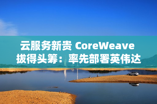 云服务新贵 CoreWeave 拔得头筹：率先部署英伟达 GB300 NVL72 系统