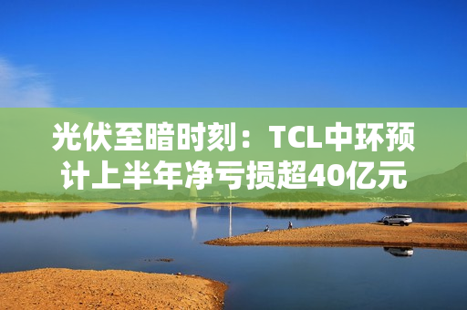 光伏至暗时刻：TCL中环预计上半年净亏损超40亿元