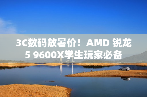 3C数码放暑价！AMD 锐龙5 9600X学生玩家必备