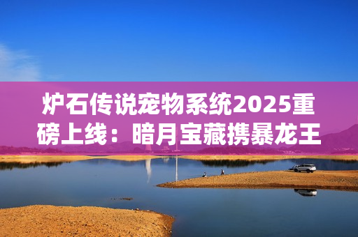 炉石传说宠物系统2025重磅上线：暗月宝藏携暴龙王降临酒馆