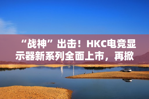 “战神”出击！HKC电竞显示器新系列全面上市，再掀性价比浪潮