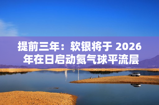 提前三年:软银将于 2026 年在日启动氦气球平流层基站 HAPS 预商用服务 提前三年:软银将于 2026 年在日启动氦气球平流层基站 HAPS 预商用服务