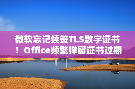 微软忘记续签TLS数字证书！Office频繁弹窗证书过期