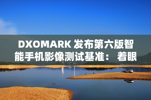DXOMARK 发布第六版智能手机影像测试基准： 着眼用户真实体验，全面升级评测体系