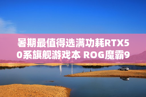 暑期最值得选满功耗RTX50系旗舰游戏本 ROG魔霸9国补优惠2000元
