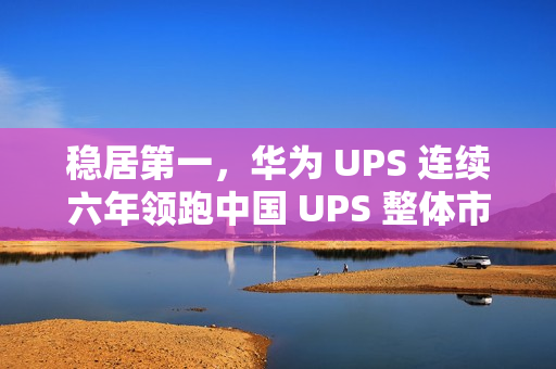 稳居第一，华为 UPS 连续六年领跑中国 UPS 整体市场