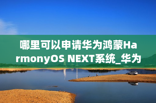 哪里可以申请华为鸿蒙HarmonyOS NEXT系统_华为鸿蒙HarmonyOS NEXT系统申请渠道