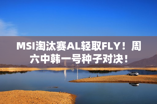 MSI淘汰赛AL轻取FLY！周六中韩一号种子对决！