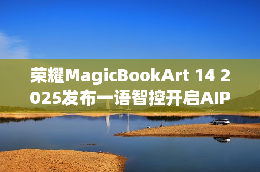 荣耀MagicBookArt 14 2025发布一语智控开启AIPC自动驾驶时代