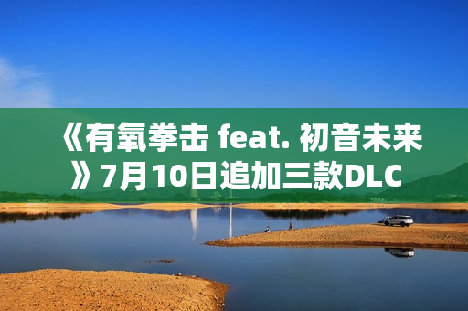 《有氧拳击 feat. 初音未来》7月10日追加三款DLC 《有氧拳击 feat. 初音未来》7月10日追加三款DLC