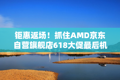 钜惠返场！抓住AMD京东自营旗舰店618大促最后机会