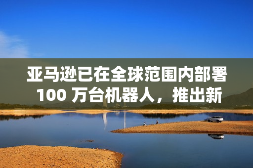 亚马逊已在全球范围内部署 100 万台机器人，推出新 AI 模型提升物流效率
