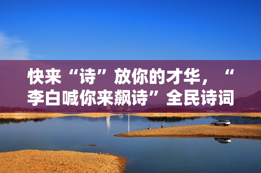 快来“诗”放你的才华，“李白喊你来飙诗”全民诗词盛典即将启幕