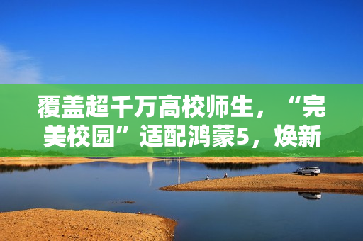 覆盖超千万高校师生,“完美校园”适配鸿蒙5,焕新智慧校园体验 覆盖超千万高校师生,“完美校园”适配鸿蒙5,焕新智慧校园体验