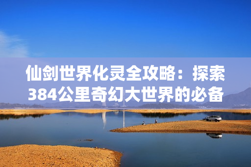 仙剑世界化灵全攻略：探索384公里奇幻大世界的必备神技