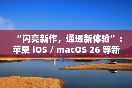 “闪亮新作，通透新体验”：苹果 iOS / macOS 26 等新系统中文介绍上线官网