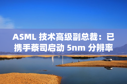 ASML 技术高级副总裁：已携手蔡司启动 5nm 分辨率 Hyper NA 光刻机开发
