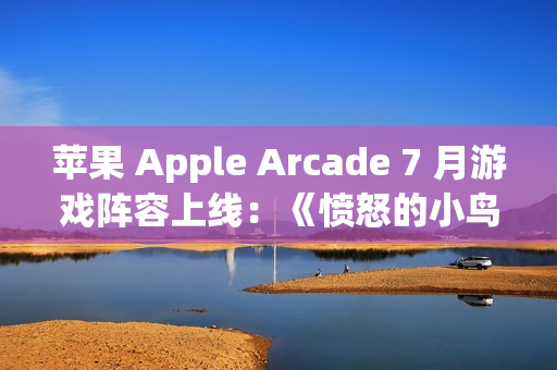 苹果 Apple Arcade 7 月游戏阵容上线：《愤怒的小鸟：弹射》《王国保卫战 5：联盟 TD+》等