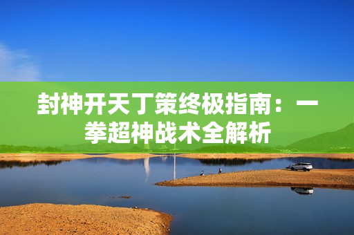 封神开天丁策终极指南：一拳超神战术全解析
