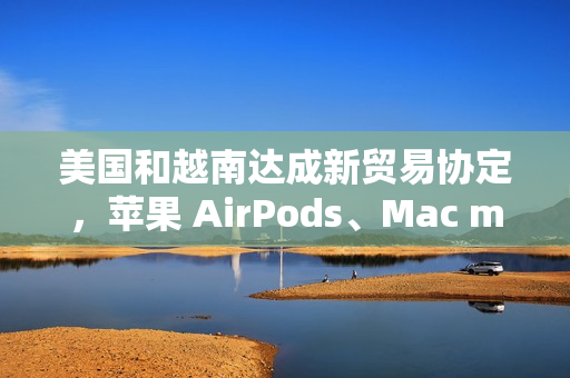 美国和越南达成新贸易协定，苹果 AirPods、Mac mini 等产品进口成本飙升