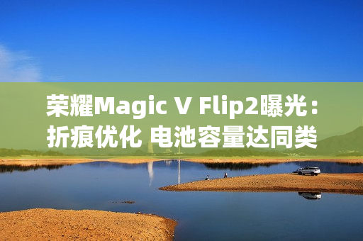 荣耀Magic V Flip2曝光：折痕优化 电池容量达同类最大