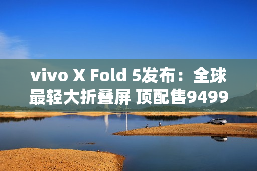 vivo X Fold 5发布：全球最轻大折叠屏 顶配售9499元