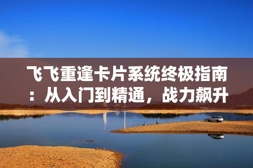 飞飞重逢卡片系统终极指南:从入门到精通,战力飙升秘籍大公开 飞飞重逢卡片系统终极指南:从入门到精通,战力飙升秘籍大公开