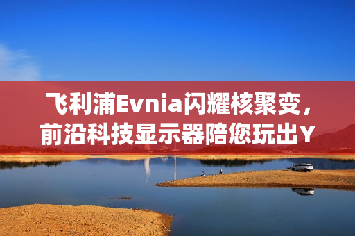 飞利浦Evnia闪耀核聚变，前沿科技显示器陪您玩出Young！