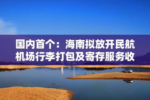 国内首个：海南拟放开民航机场行李打包及寄存服务收费，实行市场调节价