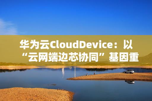 华为云CloudDevice：以“云网端边芯协同”基因重新定义云终端