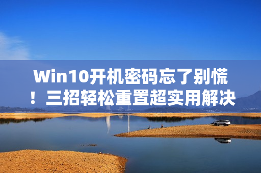 Win10开机密码忘了别慌！三招轻松重置超实用解决方案